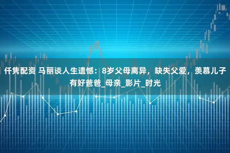 仟隽配资 马丽谈人生遗憾：8岁父母离异，缺失父爱，羡慕儿子有好爸爸_母亲_影片_时光