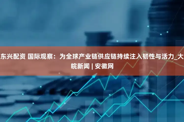 东兴配资 国际观察：为全球产业链供应链持续注入韧性与活力_大皖新闻 | 安徽网