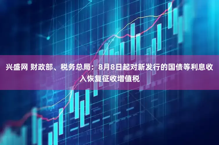兴盛网 财政部、税务总局：8月8日起对新发行的国债等利息收入恢复征收增值税