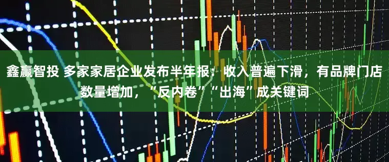 鑫赢智投 多家家居企业发布半年报：收入普遍下滑，有品牌门店数量增加，“反内卷”“出海”成关键词