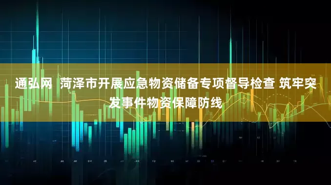 通弘网  菏泽市开展应急物资储备专项督导检查 筑牢突发事件物资保障防线