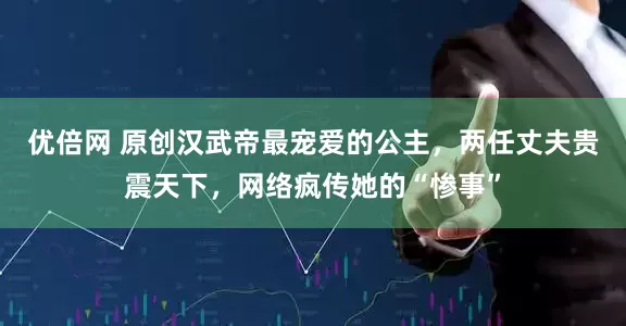 优倍网 原创汉武帝最宠爱的公主，两任丈夫贵震天下，网络疯传她的“惨事”
