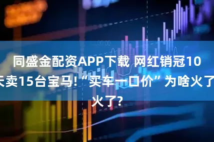 同盛金配资APP下载 网红销冠10天卖15台宝马!“买车一口价”为啥火了?