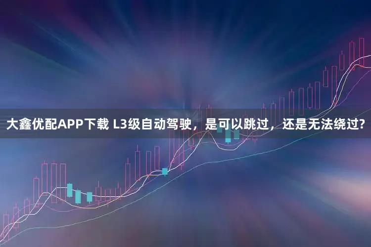 大鑫优配APP下载 L3级自动驾驶，是可以跳过，还是无法绕过?