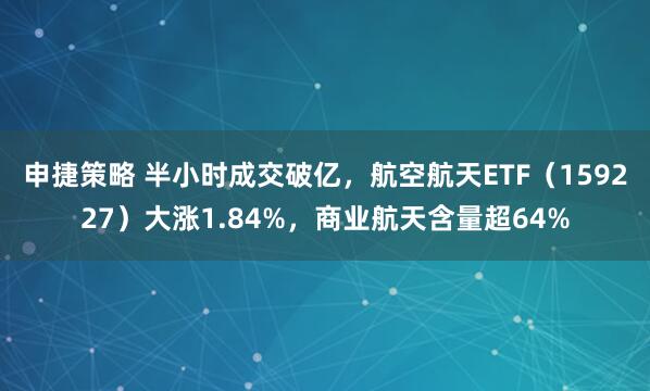 申捷策略 半小时成交破亿，航空航天ETF（159227）大涨1.84%，商业航天含量超64%