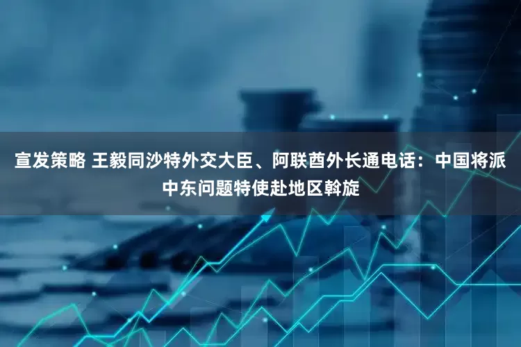 宣发策略 王毅同沙特外交大臣、阿联酋外长通电话：中国将派中东问题特使赴地区斡旋