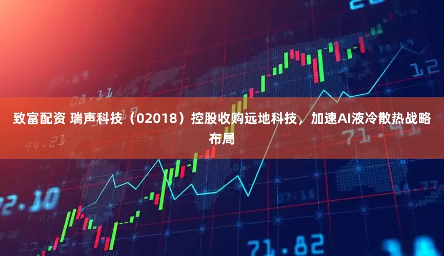 致富配资 瑞声科技（02018）控股收购远地科技，加速AI液冷散热战略布局