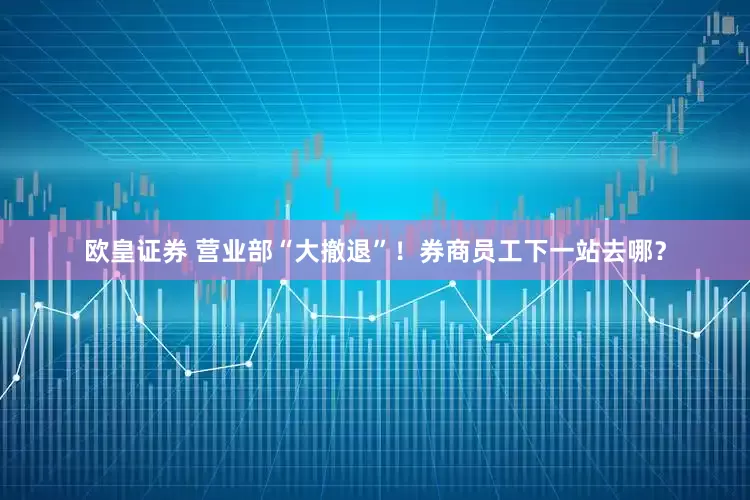 欧皇证券 营业部“大撤退”！券商员工下一站去哪？